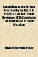 Appendices To The Sermon Preached By The Rev. E. B. Pusey, D.d. On The Fifth Of November, 1837; Containing I. An Explanation Of Points Mistaken di Edward Bouverie Pusey edito da General Books Llc