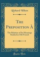 The Preposition a: The Relation of Its Meanings Studied in Old French (Classic Reprint) di Richard Wilson edito da Forgotten Books