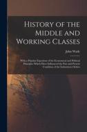 History of the Middle and Working Classes: With a Popular Expositon of the Economical and Political Principles Which Have Influenced the Past and Pres di John Wade edito da LEGARE STREET PR