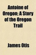 Antoine Of Oregon; A Story Of The Oregon di James Otis edito da General Books