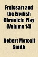 Froissart And The English Chronicle Play (volume 14) di Robert Metcalf Smith edito da General Books Llc
