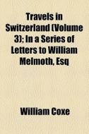 Travels In Switzerland (volume 3); In A Series Of Letters To William Melmoth, Esq di William Coxe edito da General Books Llc