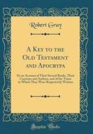 A Key to the Old Testament and Apocrypa: Or an Account of Their Several Books, Their Contents and Authors, and of the Times in Which They Were Respect di Robert Gray edito da Forgotten Books