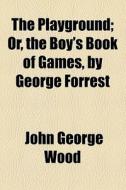 The Playground; Or, The Boy's Book Of Games, By George Forrest. Or, The Boy's Book Of Games, By George Forrest di John George Wood edito da General Books Llc