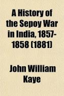 A History Of The Sepoy War In India, 1857-1858 (1881) di John William Kaye, Sir John William Kaye edito da General Books Llc