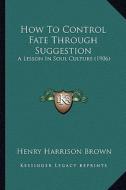 How to Control Fate Through Suggestion: A Lesson in Soul Culture (1906) di Henry Harrison Brown edito da Kessinger Publishing
