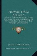 Flowers from Arcadia: A Series of Rondeaux and Verses Showing the Various Flowers of Affection That Blossom by the Wayside of Life (1884) di James Terry White edito da Kessinger Publishing