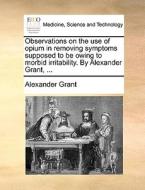 Observations On The Use Of Opium In Removing Symptoms Supposed To Be Owing To Morbid Irritability. By Alexander Grant, ... di Professor Alexander Grant edito da Gale Ecco, Print Editions