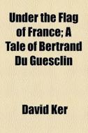 Under The Flag Of France; A Tale Of Bertrand Du Guesclin di David Ker edito da General Books Llc