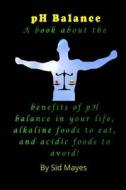 PH Balance: A Book about the Benefits of PH Balance in Your Life, Alkaline Foods to Eat, and Acidic Foods to Avoid! di Sid Mayes edito da Createspace