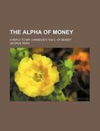 The Alpha Of Money; A Reply To Mr. Carnegie's "a.b.c. Of Money" di George Reed edito da General Books Llc