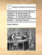 Philosophical Essays On The Following Subjects. I. On The Principles Of Mechanics. Ii. On The Ascent Of Vapours, ... Iii. Observations And Conjectures di Hugh Hamilton edito da Gale Ecco, Print Editions