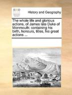 The Whole Life And Glorious Actions, Of James Late Duke Of Monmouth di See Notes Multiple Contributors edito da Gale Ecco, Print Editions