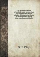 City Building A Citation Of Methods In Use In More Than One Hundred Cities For The Solution Of Important Problems In The Progressive Growth Of The Ame di S H Clay edito da Book On Demand Ltd.