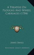 A Treatise on Ploughs and Wheel Carriages (1784) di James Small edito da Kessinger Publishing