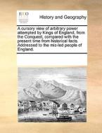 A Cursory View Of Arbitrary Power Attempted By Kings Of England, From The Conquest, Compared With The Present Time From Historical Facts. Addressed To di See Notes Multiple Contributors edito da Gale Ecco, Print Editions