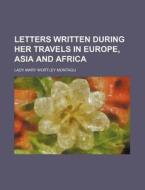 Letters Written During Her Travels In Europe, Asia And Africa di Lady Mary Wortley Montagu edito da General Books Llc