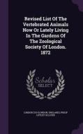 Revised List Of The Vertebrated Animals Now Or Lately Living In The Gardens Of The Zoological Society Of London. 1872 di London Zo London, England edito da Palala Press