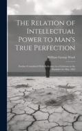 The Relation of Intellectual Power to Man's True Perfection: Further Considered With Reference to a Criticism in the Rambler for May 1862 di William George Ward edito da LEGARE STREET PR