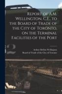 Report Of A.M. Wellington, C.E., To The Board Of Trade Of The City Of Toronto, On The Terminal Facilities Of The Port [microform] di Arthur Mellen 1847-1895 Wellington edito da Legare Street Press