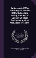 An Account Of The Sufferings Of Friends Of North Carolina Yearly Meeting, In Support Of Their Testimony Against War, From 1861-1865 edito da Palala Press