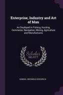 Enterprise, Industry and Art of Man: As Displayed in Fishing, Hunting, Commerce, Navigation, Mining, Agriculture and Man di Samuel Griswold Goodrich edito da CHIZINE PUBN