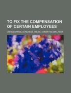 To Fix the Compensation of Certain Employees di United States Congress Labor edito da Rarebooksclub.com
