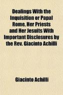 Dealings With The Inquisition Or Papal Rome, Her Priests And Her Jesuits With Important Disclosures By The Rev. Giacinto Achilli di Giacinto Achilli edito da General Books Llc