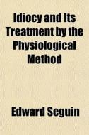 Idiocy And Its Treatment By The Physiolo di Edward Seguin edito da General Books