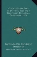 Codigo Penal Para El Distrito Federal y Territorio de La Baja-California (1873) di Imprenta Del Progreso Publisher edito da Kessinger Publishing