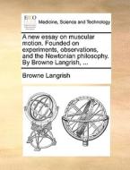 A New Essay On Muscular Motion. Founded On Experiments, Observations, And The Newtonian Philosophy. By Browne Langrish, ... di Browne Langrish edito da Gale Ecco, Print Editions