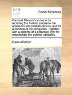 Cardinal Alberoni's Scheme For Reducing The Turkish Empire To The Obedience Of Christian Princes: And For A Partition Of The Conquests. Together With di Giulio Alberoni edito da Gale Ecco, Print Editions