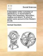 A Description Of The Curiosities Of Glastonbury, In Somersetshire. Taken From Inspection, Description, Tradition And Record. To Which Is Added Some Ac di Samuel Saunders edito da Gale Ecco, Print Editions
