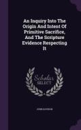 An Inquiry Into The Origin And Intent Of Primitive Sacrifice, And The Scripture Evidence Respecting It di John Davison edito da Palala Press