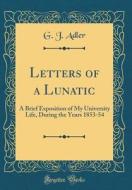 Letters of a Lunatic: A Brief Exposition of My University Life, During the Years 1853-54 (Classic Reprint) di G. J. Adler edito da Forgotten Books