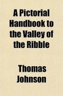 A Pictorial Handbook To The Valley Of The Ribble di Thomas Johnson edito da General Books Llc
