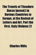 The Travels Of Theodore Ducas [pseud.] In Various Countries In Europe, At The Revival Of Letters And Art. Part The First. Italy (volume 2) di Charles Mills edito da General Books Llc