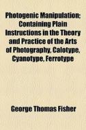 Photogenic Manipulation; Containing Plain Instructions In The Theory And Practice Of The Arts Of Photography, Calotype, Cyanotype, Ferrotype di George Thomas Fisher edito da General Books Llc