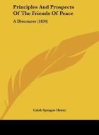 Principles and Prospects of the Friends of Peace: A Discourse (1834) di Coleb Sprague Henry, Caleb Sprague Henry edito da Kessinger Publishing