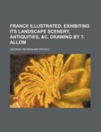 France Illustrated, Exhibiting Its Landscape Scenery, Antiquities, &C. Drawing by T. Allom di George Newenham Wright edito da Rarebooksclub.com