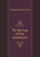 To The Top Of The Continent di Frederick Albert Cook edito da Book On Demand Ltd.