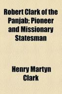 Robert Clark Of The Panjab; Pioneer And Missionary Statesman di Henry Martyn Clark edito da General Books Llc