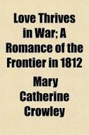 Love Thrives In War; A Romance Of The Frontier In 1812 di Mary Catherine Crowley edito da General Books Llc