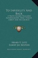 To Infidelity and Back: A Truth Seeker's Religious Autobiography, How I Found Christ and His Church di Henry F. Lutz, Elbert Jay Benton edito da Kessinger Publishing