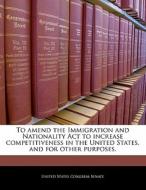 To Amend The Immigration And Nationality Act To Increase Competitiveness In The United States, And For Other Purposes. edito da Bibliogov