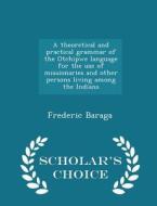A Theoretical And Practical Grammar Of The Otchipwe Language For The Use Of Missionaries And Other Persons Living Among The Indians - Scholar's Choice di Frederic Baraga edito da Scholar's Choice