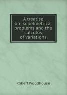A Treatise On Isopeimetrical Problems And The Calculus Of Variations di Robert Woodhouse edito da Book On Demand Ltd.