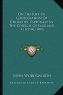 On the Rite of Consecration of Churches, Especially in the Church of England: A Lecture (1899) di John Wordsworth edito da Kessinger Publishing