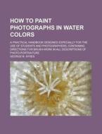 How to Paint Photographs in Water Colors; A Practical Handbook Designed Especially for the Use of Students and Photographers, Containing Directions fo di George B. Ayres edito da Rarebooksclub.com