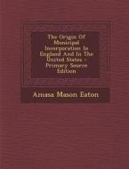 The Origin of Municipal Incorporation in England and in the United States di Amasa Mason Eaton edito da Nabu Press